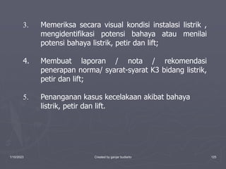 1/10/2023 Created by ganjar budiarto 125
3. Memeriksa secara visual kondisi instalasi listrik ,
mengidentifikasi potensi bahaya atau menilai
potensi bahaya listrik, petir dan lift;
4. Membuat laporan / nota / rekomendasi
penerapan norma/ syarat-syarat K3 bidang listrik,
petir dan lift;
5. Penanganan kasus kecelakaan akibat bahaya
listrik, petir dan lift.
 