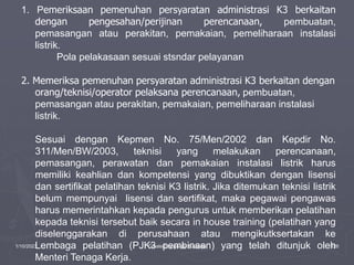 1/10/2023 Created by ganjar budiarto 126
1. Pemeriksaan pemenuhan persyaratan administrasi K3 berkaitan
dengan pengesahan/perijinan perencanaan, pembuatan,
pemasangan atau perakitan, pemakaian, pemeliharaan instalasi
listrik.
Pola pelakasaan sesuai stsndar pelayanan
2. Memeriksa pemenuhan persyaratan administrasi K3 berkaitan dengan
orang/teknisi/operator pelaksana perencanaan, pembuatan,
pemasangan atau perakitan, pemakaian, pemeliharaan instalasi
listrik.
Sesuai dengan Kepmen No. 75/Men/2002 dan Kepdir No.
311/Men/BW/2003, teknisi yang melakukan perencanaan,
pemasangan, perawatan dan pemakaian instalasi listrik harus
memiliki keahlian dan kompetensi yang dibuktikan dengan lisensi
dan sertifikat pelatihan teknisi K3 listrik. Jika ditemukan teknisi listrik
belum mempunyai lisensi dan sertifikat, maka pegawai pengawas
harus memerintahkan kepada pengurus untuk memberikan pelatihan
kepada teknisi tersebut baik secara in house training (pelatihan yang
diselenggarakan di perusahaan atau mengikutksertakan ke
Lembaga pelatihan (PJK3 pembinaan) yang telah ditunjuk oleh
Menteri Tenaga Kerja.
 