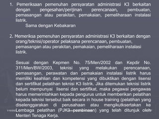 1/10/2023 Created by ganjar budiarto 127
1. Pemeriksaan pemenuhan persyaratan administrasi K3 berkaitan
dengan pengesahan/perijinan perencanaan, pembuatan,
pemasangan atau perakitan, pemakaian, pemeliharaan instalasi
listrik.
Sama dengan Kebakaran
2. Memeriksa pemenuhan persyaratan administrasi K3 berkaitan dengan
orang/teknisi/operator pelaksana perencanaan, pembuatan,
pemasangan atau perakitan, pemakaian, pemeliharaan instalasi
listrik.
Sesuai dengan Kepmen No. 75/Men/2002 dan Kepdir No.
311/Men/BW/2003, teknisi yang melakukan perencanaan,
pemasangan, perawatan dan pemakaian instalasi listrik harus
memiliki keahlian dan kompetensi yang dibuktikan dengan lisensi
dan sertifikat pelatihan teknisi K3 listrik. Jika ditemukan teknisi listrik
belum mempunyai lisensi dan sertifikat, maka pegawai pengawas
harus memerintahkan kepada pengurus untuk memberikan pelatihan
kepada teknisi tersebut baik secara in house training (pelatihan yang
diselenggarakan di perusahaan atau mengikutksertakan ke
Lembaga pelatihan (PJK3 pembinaan) yang telah ditunjuk oleh
Menteri Tenaga Kerja.
 