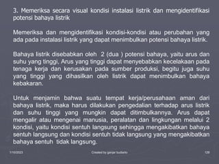 1/10/2023 Created by ganjar budiarto 128
3. Memeriksa secara visual kondisi instalasi listrik dan mengidentifikasi
potensi bahaya listrik
Memeriksa dan mengidentifikasi kondisi-kondisi atau perubahan yang
ada pada instalasi listrik yang dapat menimbulkan potensi bahaya listrik.
Bahaya listrik disebabkan oleh 2 (dua ) potensi bahaya, yaitu arus dan
suhu yang tinggi, Arus yang tinggi dapat menyebabkan kecelakaan pada
tenaga kerja dan kerusakan pada sumber produksi, begitu juga suhu
yang tinggi yang dihasilkan oleh listrik dapat menimbulkan bahaya
kebakaran.
Untuk menjamin bahwa suatu tempat kerja/perusahaan aman dari
bahaya listrik, maka harus dilakukan pengedalian terhadap arus listrik
dan suhu tinggi yang mungkin dapat ditimbulkannya. Arus dapat
mengalir atau mengenai manusia, peralatan dan lingkungan melalui 2
kondisi, yaitu kondisi sentuh langsung sehingga mengakibatkan bahaya
sentuh langsung dan kondisi sentuh tidak langsung yang mengakibatkan
bahaya sentuh tidak langsung.
 