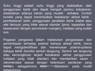 1/10/2023 Created by ganjar budiarto 130
Suhu tinggi adalah suhu tinggi yang diakibatkan oleh
penggunaan listrik dan dapat menjadi pemicu kebakaran,
disebabkan adanya bahan yang mudah terbakar. Contoh
kondisi yang dapat menimbulkan kebakaran akibat listrik :
pembebanan lebih, penggunaan peralatan listrik (kabel atau
alat lainnya) yang tidak sesuai standar (jenis, kapasitas dan
kesesuaian dengan peruntukan ruangan), instalasi yang sudah
aus.
Pegawai pengawas dalam melakukan pengawasan dan
pemeriksaan terhadap potensi bahaya akibat listrik, harus
dapat mengidentifikasi dan menemukan potensi-potensi
bahaya listrik (kondisi sentuh langsung, Sentuh tak langsung
atau kemungkinan terjadi kebakaran akibat penggunaan
instalasi yang tidak standar) dan memberikan saran /
rekomendasi sesuai dengan ketentuan/ peraturan yang
berlaku sebagaimana telah dijelaskan pada modul
 