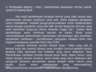 1/10/2023 Created by ganjar budiarto 131
4. Pembuatan laporan / nota / rekomendasi penerapan norma/ syarat-
syarat K3 bidang listrik
Jika hasil pemeriksaan terdapat hal-hal yang tidak sesuai atau
bertentangan dengan peraturan yang ada, maka pegawai pengawas
harus mewajibkan kepada pengurus/perusahaan untuk melaksanakan
sesuai dengan peraturan yang ada baik secara langsung (temuan yang
perlu diperbaiki langsung karena beresiko tinggi) dan melalui Nota
pemeriksaan serta membuat laporan ke kantor Dinas untuk
menindaklanjuti perencanaan/ pembuatan/ pemasangan atau perakitan,
pemakaian/ perbaikan / pemeliharaan/ pengujian instalasi listrik oleh
pegawai pengawas spesialis listrik atau PJK3.
Laporan berisikan kondisi tempat kerja / fakta yang ada di
tempat kerja dan potensi bahaya yang mungkin muncul apabila kondisi
tersebut tidak diperbaiki dan tindakan yang harus dilakukan. Nota
Pemeriksaan berisikan Kondisi tempat kerja/ fakta; dasar hukum yang
terkait dengan kondisi tersebut; saran tindak yang harus dilakukan oleh
pengurus/ pimpinan perusahaan sesuai dengan dasar hukum yang
terkait; kurun waktu pelaksanaan yang memungkinkan
pengurus/pimpinan perusahaan melaksanakan kewajibannya.
 