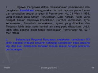 1/10/2023 Created by ganjar budiarto 133
a. Pegawai Pengawas dalam melaksanakan pemeriksaan dan
pengkajian kecelakaan menggunakan formulir laporan pemeriksaan
dan pengkajian sesuai lampiran II Permenaker No. 03 /Men / 1998,
yang meliputi Data Umum Perusahaan, Data Korban, Fakta yang
didapat, Uraian terjadinya kecelakaan, Sumber kecelakaan, Type
kecelakaan , Penyebab Kecelakaan , syarat yang diberikan dan
Tindakan lebih lanjut serta hal-hal lain yang perlu dilaporkan. Untuk
lebih jelas peserta diklat harap mempelajari Permenaker No. 03 /
Men /1998.
b. Selanjutnya Pegawai Pengawas melakukan pembinaan K3
listrik sebagai tindakan preventif sehingga kecelakaan tidak terulang
lagi dan atau melakukan tindakan hukum sesuai dengan peraturan
perundangan.
 