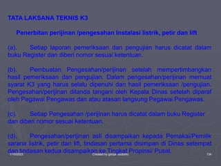 1/10/2023 Created by ganjar budiarto 134
TATA LAKSANA TEKNIS K3
Penerbitan perijinan /pengesahan Instalasi listrik, petir dan lift
(a). Setiap laporan pemeriksaan dan pengujian harus dicatat dalam
buku Register dan diberi nomor sesuai ketentuan.
(b). Pembuatan Pengesahan/perijinan setelah mempertimbangkan
hasil pemeriksaan dan pengujian. Dalam pengesahan/perijinan memuat
syarat K3 yang harus selalu dipenuhi dan hasil pemeriksaan /pengujian.
Pengesahan/perijinan ditanda tangani oleh Kepala Dinas setelah diparaf
oleh Pegawai Pengawas dan atau atasan langsung Pegawai Pengawas.
(c). Setiap Pengesahan /perijinan harus dicatat dalam buku Register
dan diberi nomor sesuai ketentuan.
(d). Pengesahan/perijinan asli disampaikan kepada Pemakai/Pemilik
sarana listrik, petir dan lift, tindasan pertama disimpan di Dinas setempat
dan tindasan kedua disampaikan ke Tingkat Propinsi/ Pusat.
 
