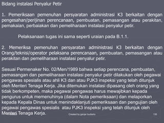 1/10/2023 Created by ganjar budiarto 135
Bidang instalasi Penyalur Petir
1. Pemeriksaan pemenuhan persyaratan administrasi K3 berkaitan dengan
pengesahan/perijinan perencanaan, pembuatan, pemasangan atau perakitan,
pemakaian, perbaiakan dan pemeliharaan instalasi penyalur petir.
Pelaksanaan tugas ini sama seperti uraian pada B.1.1.
2. Memeriksa pemenuhan persyaratan administrasi K3 berkaitan dengan
Orang/teknisi/operator pelaksana perencanaan, pembuatan, pemasangan atau
perakitan dan pemeliharaan instalasi penyalur petir.
Sesuai Permenaker No. 02/Men/1989 bahwa setiap perencana, pembuatan,
pemasangan dan pemeliharaan instalasi penyalur petir dilakukan oleh pegawai
pengawas spesialis atau ahli K3 dan atau PJK3 inspeksi yang telah ditunjuk
oleh Menteri Tenaga Kerja. Jika ditemukan instalasi dipasang oleh orang yang
tidak berkompeten, maka pegawai pengawas harus mewajibkan kepada
pengurus untuk memenuhinya (dalam Nota pemeriksaan) dan melaporkan
kepada Kepala Dinas untuk menindaklanjuti pemeriksaan dan pengujian oleh
pegawai pengawas spesialis atau PJK3 inspeksi yang telah ditunjuk oleh
Menteri Tenaga Kerja.
 