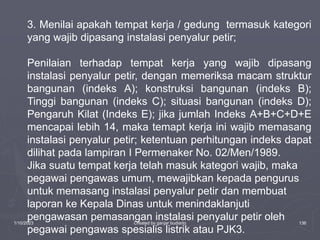 1/10/2023 Created by ganjar budiarto 136
3. Menilai apakah tempat kerja / gedung termasuk kategori
yang wajib dipasang instalasi penyalur petir;
Penilaian terhadap tempat kerja yang wajib dipasang
instalasi penyalur petir, dengan memeriksa macam struktur
bangunan (indeks A); konstruksi bangunan (indeks B);
Tinggi bangunan (indeks C); situasi bangunan (indeks D);
Pengaruh Kilat (Indeks E); jika jumlah Indeks A+B+C+D+E
mencapai lebih 14, maka temapt kerja ini wajib memasang
instalasi penyalur petir; ketentuan perhitungan indeks dapat
dilihat pada lampiran I Permenaker No. 02/Men/1989.
Jika suatu tempat kerja telah masuk kategori wajib, maka
pegawai pengawas umum, mewajibkan kepada pengurus
untuk memasang instalasi penyalur petir dan membuat
laporan ke Kepala Dinas untuk menindaklanjuti
pengawasan pemasangan instalasi penyalur petir oleh
pegawai pengawas spesialis listrik atau PJK3.
 
