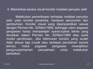 1/10/2023 Created by ganjar budiarto 137
4. Memeriksa secara visual kondisi instalasi penyalur petir
Melakukan pemeriksaan terhadap instalasi penyalur
petir yaitu kondisi penerima, hantaran penurunan dan
pembumian. Kondisi visual yang dipersyaratkan sesuai
dengan Permen No. 02/Men/1989, sehingga calon pegawai
pengawas harap mempelajari syarat-syarat teknis yang
diuraikan dalam Permen No. 02/Men/1989 atau pada
modul pembinaan. Jika ditemukan kondisi yang sudah
tidak sesuai lagi (rusak atau terdapat perubahan secara
teknis), maka pegawai pengawas mewajibkan
pengurus/pimpinan perusahaan untuk melakukan
perbaikan.
 