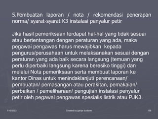 1/10/2023 Created by ganjar budiarto 138
5.Pembuatan laporan / nota / rekomendasi penerapan
norma/ syarat-syarat K3 instalasi penyalur petir
Jika hasil pemeriksaan terdapat hal-hal yang tidak sesuai
atau bertentangan dengan peraturan yang ada, maka
pegawai pengawas harus mewajibkan kepada
pengurus/perusahaan untuk melaksanakan sesuai dengan
peraturan yang ada baik secara langsung (temuan yang
perlu diperbaiki langsung karena beresiko tinggi) dan
melalui Nota pemeriksaan serta membuat laporan ke
kantor Dinas untuk menindaklanjuti perencanaan/
pembuatan/ pemasangan atau perakitan, pemakaian/
perbaikan / pemeliharaan/ pengujian instalasi penyalur
petir oleh pegawai pengawas spesialis listrik atau PJK3.
 