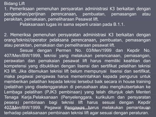 1/10/2023 Created by ganjar budiarto 139
Bidang Lift
1. Pemeriksaan pemenuhan persyaratan administrasi K3 berkaitan dengan
pengesahan/perijinan perencanaan, pembuatan, pemasangan atau
perakitan, pemakaian, pemeliharaan Pesawat lift.
Pelaksanaan tugas ini sama seperti uraian pada B.1.1.
2. Memeriksa pemenuhan persyaratan administrasi K3 berkaitan dengan
orang/teknisi/operator pelaksana perencanaan, pembuatan, pemasangan
atau perakitan, pemakaian dan pemeliharaan pesawat lift.
Sesuai dengan Permen No. 03/Men/1999 dan Kepdir No.
407/Men/BW/1999, teknisi yang melakukan perencanaan, pemasangan,
perawatan dan pemakaian pesawat lift harus memiliki keahlian dan
kompetensi yang dibuktikan dengan lisensi dan sertifikat pelatihan teknisi
K3 lift. Jika ditemukan teknisi lift belum mempunyai lisensi dan sertifikat,
maka pegawai pengawas harus memerintahkan kepada pengurus untuk
memberikan pelatihan kepada teknisi tersebut baik secara in house training
(pelatihan yang diselenggarakan di perusahaan atau mengikutsertakan ke
Lembaga pelatihan (PJK3 pembinaan) yang telah ditunjuk oleh Menteri
Tenaga Kerja.Pelaksanaan (Penyelenggara, kurikulum dan persyaratan
pesera) pembinaan bagi teknisi lift harus sesuai dengan Kepdir
407/Men/BW/1999. Pegawai Pengawas harus melakukan pemantauan
terhadap pelaksanaan pembinaan teknisi lift agar sesuai dengan peraturan.
 