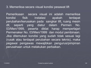 1/10/2023 Created by ganjar budiarto 140
3. Memeriksa secara visual kondisi pesawat lift
Pemeriksaan secara visual ini adalah memeriksa
kondisi fisik instalasi apakah terdapat
perubahan/kerusakan pada sangkar lift, ruang mesin
dll, seperti yang diatur dalam Permen No.
03/Men/1999, peserta diklat harap memperlajari
Permenaker No. 03/Men/1999 dan modul pembinaan.
Jika ditemukan kondisi yang sudah tidak sesuai lagi
(rusak atau terdapat perubahan secara teknis), maka
pegawai pengawas mewajibkan pengurus/pimpinan
perusahaan untuk melakukan perbaikan.
 