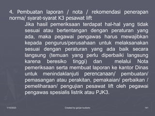 1/10/2023 Created by ganjar budiarto 141
4. Pembuatan laporan / nota / rekomendasi penerapan
norma/ syarat-syarat K3 pesawat lift
Jika hasil pemeriksaan terdapat hal-hal yang tidak
sesuai atau bertentangan dengan peraturan yang
ada, maka pegawai pengawas harus mewajibkan
kepada pengurus/perusahaan untuk melaksanakan
sesuai dengan peraturan yang ada baik secara
langsung (temuan yang perlu diperbaiki langsung
karena beresiko tinggi) dan melalui Nota
pemeriksaan serta membuat laporan ke kantor Dinas
untuk menindaklanjuti perencanaan/ pembuatan/
pemasangan atau perakitan, pemakaian/ perbaikan /
pemeliharaan/ pengujian pesawat lift oleh pegawai
pengawas spesialis listrik atau PJK3.
 