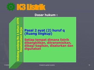 1/10/2023 Created by ganjar budiarto 16
Dasar hukum :
Undang
undang
No
1
tahun
1970
Keselamatan
Kerja
Pasal 2 ayat (2) huruf q
(Ruang lingkup)
Setiap tempat dimana listrik
dibangkitkan, ditransmisikan,
dibagi-bagikan, disalurkan dan
digunakan
 
