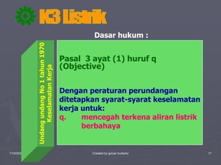 1/10/2023 Created by ganjar budiarto 17
Dasar hukum :
Undang
undang
No
1
tahun
1970
Keselamatan
Kerja
Pasal 3 ayat (1) huruf q
(Objective)
Dengan peraturan perundangan
ditetapkan syarat-syarat keselamatan
kerja untuk:
q. mencegah terkena aliran listrik
berbahaya
 