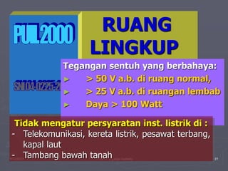 1/10/2023 Created by ganjar budiarto 21
RUANG
LINGKUP
Tegangan sentuh yang berbahaya:
► > 50 V a.b. di ruang normal,
► > 25 V a.b. di ruangan lembab
► Daya > 100 Watt
Tidak mengatur persyaratan inst. listrik di :
- Telekomunikasi, kereta listrik, pesawat terbang,
kapal laut
- Tambang bawah tanah
 