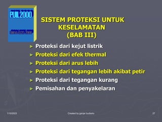 1/10/2023 Created by ganjar budiarto 27
► Proteksi dari kejut listrik
► Proteksi dari efek thermal
► Proteksi dari arus lebih
► Proteksi dari tegangan lebih akibat petir
► Proteksi dari tegangan kurang
► Pemisahan dan penyakelaran
SISTEM PROTEKSI UNTUK
KESELAMATAN
(BAB III)
 