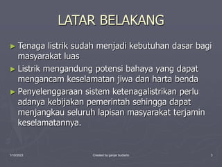 1/10/2023 Created by ganjar budiarto 3
LATAR BELAKANG
► Tenaga listrik sudah menjadi kebutuhan dasar bagi
masyarakat luas
► Listrik mengandung potensi bahaya yang dapat
mengancam keselamatan jiwa dan harta benda
► Penyelenggaraan sistem ketenagalistrikan perlu
adanya kebijakan pemerintah sehingga dapat
menjangkau seluruh lapisan masyarakat terjamin
keselamatannya.
 