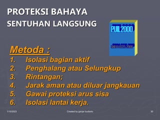 1/10/2023 Created by ganjar budiarto 30
PROTEKSI BAHAYA
SENTUHAN LANGSUNG
Metoda :
1. Isolasi bagian aktif
2. Penghalang atau Selungkup
3. Rintangan;
4. Jarak aman atau diluar jangkauan
5. Gawai proteksi arus sisa
6. Isolasi lantai kerja.
 