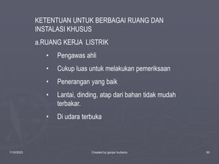 1/10/2023 Created by ganjar budiarto 50
KETENTUAN UNTUK BERBAGAI RUANG DAN
INSTALASI KHUSUS
a.RUANG KERJA LISTRIK
• Pengawas ahli
• Cukup luas untuk melakukan pemeriksaan
• Penerangan yang baik
• Lantai, dinding, atap dari bahan tidak mudah
terbakar.
• Di udara terbuka
 