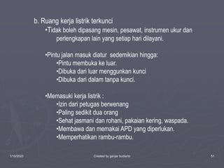 1/10/2023 Created by ganjar budiarto 51
b. Ruang kerja listrik terkunci
•Tidak boleh dipasang mesin, pesawat, instrumen ukur dan
perlengkapan lain yang setiap hari dilayani.
•Pintu jalan masuk diatur sedemikian hingga:
•Pintu membuka ke luar.
•Dibuka dari luar menggunkan kunci
•Dibuka dari dalam tanpa kunci.
•Memasuki kerja listrik :
•Izin dari petugas berwenang
•Paling sedikit dua orang
•Sehat jasmani dan rohani, pakaian kering, waspada.
•Membawa dan memakai APD yang diperlukan.
•Memperhatikan rambu-rambu.
 