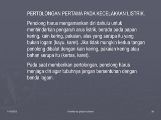 1/10/2023 Created by ganjar budiarto 55
PERTOLONGAN PERTAMA PADA KECELAKAAN LISTRIK.
Penolong harus mengamankan diri dahulu untuk
menhindarkan pengaruh arus listrik, berada pada papan
kering, kain kering, pakaian, alas yang serupa itu yang
bukan logam (kayu, karet). Jika tidak mungkin kedua tangan
penolong dibalut dengan kain kering, pakaian kering atau
bahan serupa itu (kertas, karet).
Pada saat memberikan pertolongan, penolong harus
menjaga diri agar tubuhnya jangan bersentuhan dengan
benda logam.
 