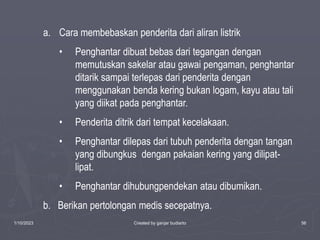 1/10/2023 Created by ganjar budiarto 56
a. Cara membebaskan penderita dari aliran listrik
• Penghantar dibuat bebas dari tegangan dengan
memutuskan sakelar atau gawai pengaman, penghantar
ditarik sampai terlepas dari penderita dengan
menggunakan benda kering bukan logam, kayu atau tali
yang diikat pada penghantar.
• Penderita ditrik dari tempat kecelakaan.
• Penghantar dilepas dari tubuh penderita dengan tangan
yang dibungkus dengan pakaian kering yang dilipat-
lipat.
• Penghantar dihubungpendekan atau dibumikan.
b. Berikan pertolongan medis secepatnya.
 