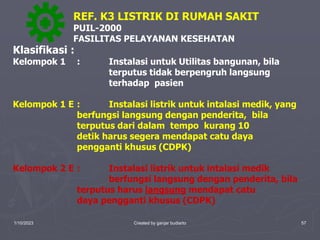1/10/2023 Created by ganjar budiarto 57
Klasifikasi :
Kelompok 1 : Instalasi untuk Utilitas bangunan, bila
terputus tidak berpengruh langsung
terhadap pasien
Kelompok 1 E : Instalasi listrik untuk intalasi medik, yang
berfungsi langsung dengan penderita, bila
terputus dari dalam tempo kurang 10
detik harus segera mendapat catu daya
pengganti khusus (CDPK)
Kelompok 2 E : Instalasi listrik untuk intalasi medik
berfungsi langsung dengan penderita, bila
terputus harus langsung mendapat catu
daya pengganti khusus (CDPK)
REF. K3 LISTRIK DI RUMAH SAKIT
PUIL-2000
FASILITAS PELAYANAN KESEHATAN
 