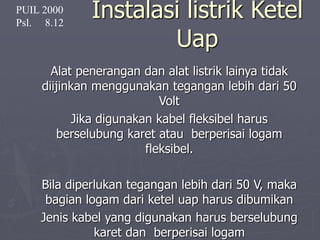 Instalasi listrik Ketel
Uap
Alat penerangan dan alat listrik lainya tidak
diijinkan menggunakan tegangan lebih dari 50
Volt
Jika digunakan kabel fleksibel harus
berselubung karet atau berperisai logam
fleksibel.
Bila diperlukan tegangan lebih dari 50 V, maka
bagian logam dari ketel uap harus dibumikan
Jenis kabel yang digunakan harus berselubung
karet dan berperisai logam
PUIL 2000
Psl. 8.12
 