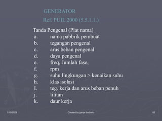1/10/2023 Created by ganjar budiarto 62
GENERATOR
Ref. PUIL 2000 (5.5.1.1.)
a. nama pabbrik pembuat
b. tegangan pengenal
c. arus beban pengenal
d. daya pengenal
e. freq, Jumlah fase,
f. rpm
g. suhu lingkungan > kenaikan suhu
h. klas isolasi
I. teg. kerja dan arus beban penuh
j. lilitan
k. daur kerja
Tanda Pengenal (Plat nama)
 