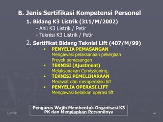 1/10/2023 Created by ganjar budiarto 66
B. Jenis Sertifikasi Kompetensi Personel
1. Bidang K3 Listrik (311/M/2002)
- Ahli K3 Listrik / Petir
- Teknisi K3 Listrik / Petir
2. Sertifikat Bidang Teknisi Lift (407/M/99)
• PENYELIA PEMASANGAN
Mengawasi pelaksanaan pekerjaan
Proyek pemasangan
• TEKNISI (Ajustment)
Melaksanakan Comissioning,
• TEKNISI PEMELIHARAAN
Merawat dan memperbaiki lift
• PENYELIA OPERASI LIFT
Mengawasi kelaikan operasi lift
Pengurus Wajib Membentuk Organisasi K3
PK dan Menyiapkan Personilnya
 
