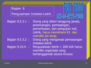 1/10/2023 Created by ganjar budiarto 67
Bagian 9.5.3.1 : Orang yang diberi tanggung jawab,
perancangan, pemasangan,
pemeriksaan, dan pengujian inst.
Listrik, harus memahami K3 dan
memiliki ijin kerja.
Bagian 9.5.3.2 : Orang yang mengawasi pemasangan
instalasi listrik
Bagian 9.10.4. : Pengusahaan listrik > 200 kVA harus
memiliki organisasi yang
bertanggjawab secara khusus
Bagian 9
Pengusahaan Instalasi Listrik
 