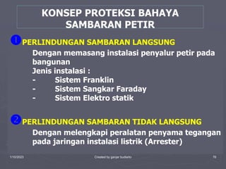 1/10/2023 Created by ganjar budiarto 76
KONSEP PROTEKSI BAHAYA
SAMBARAN PETIR
PERLINDUNGAN SAMBARAN LANGSUNG
Dengan memasang instalasi penyalur petir pada
bangunan
Jenis instalasi :
- Sistem Franklin
- Sistem Sangkar Faraday
- Sistem Elektro statik
PERLINDUNGAN SAMBARAN TIDAK LANGSUNG
Dengan melengkapi peralatan penyama tegangan
pada jaringan instalasi listrik (Arrester)
 