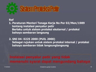 1/10/2023 Created by ganjar budiarto 78
Ref
1. Peraturan Menteri Tenaga Kerja No Per 02/Men/1989
tentang instalasi penyalur petir
Berlaku untuk sistem proteksi eksternal / proteksi
bahaya sambaran langsung
2. SNI 04- 0225 2000 (PUIL 2000)
Sebagai rujukan untuk sistem proteksi internal / proteksi
bahaya sambaran tidak langsunglangsung
Instalasi penyalur petir yang tidak
memenuhi syarat dapat mengundang bahaya
 
