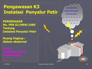1/10/2023 Created by ganjar budiarto 83
Pengawasan K3
Instalasi Penyalur Petir
+++++++
+++++++++
+++++++
- - - - - - -
- - - - - -
- - - - -
PERMENAKER
No. PER 02/MEN/1989
Tentang
Instalasi Penyalur Petir
Ruang lingkup :
Sistem eksternal
Jenis :
konvensi onal &
elektrostatik
 