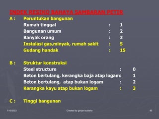 1/10/2023 Created by ganjar budiarto 85
INDEK RESIKO BAHAYA SAMBARAN PETIR
A : Peruntukan bangunan
Rumah tinggal : 1
Bangunan umum : 2
Banyak orang : 3
Instalasi gas,minyak, rumah sakit : 5
Gudang handak : 15
B : Struktur konstruksi
Steel structure : 0
Beton bertulang, kerangka baja atap logam: 1
Beton bertulang, atap bukan logam : 2
Kerangka kayu atap bukan logam : 3
C : Tinggi bangunan
 