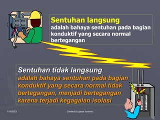 1/10/2023 Created by ganjar budiarto 9
Sentuhan langsung
adalah bahaya sentuhan pada bagian
konduktif yang secara normal
bertegangan
Sentuhan tidak langsung
adalah bahaya sentuhan pada bagian
konduktif yang secara normal tidak
bertegangan, menjadi bertegangan
karena terjadi kegagalan isolasi
 
