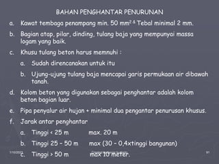1/10/2023 Created by ganjar budiarto 91
BAHAN PENGHANTAR PENURUNAN
a. Kawat tembaga penampang min. 50 mm2 & Tebal minimal 2 mm.
b. Bagian atap, pilar, dinding, tulang baja yang mempunyai massa
logam yang baik.
c. Khusu tulang beton harus memnuhi :
a. Sudah direncanakan untuk itu
b. Ujung-ujung tulang baja mencapai garis permukaan air dibawah
tanah.
d. Kolom beton yang digunakan sebagai penghantar adalah kolom
beton bagian luar.
e. Pipa penyalur air hujan + minimal dua pengantar penurusan khusus.
f. Jarak antar penghantar
a. Tinggi < 25 m max. 20 m
b. Tinggi 25 – 50 m max (30 – 0,4xtinggi bangunan)
c. Tinggi > 50 m max 10 meter.
 