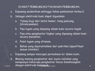 1/10/2023 Created by ganjar budiarto 92
SYARAT PEMBUMIAN/TAHANAN PEMBUMIAN
a. Dipasang sedemikian sehingga tahan pembumian terkecil.
b. Sebagai elektroda bumi dapat digunakan
a. Tulang baja dari lantai kamar, tiang pancang
(direncanakan).
b. Pipa logam yang dipasang dalam bumi secara tegak.
c. Pipa atau penghantar lingkar yang dipasang dalam bumi
secara mendatar.
d. Pelat logam yang ditanam.
e. Bahan yang diperuntukkan dari pabrikan (spesifikasi
sesuai standar)
c. Dipasang sampai mencapai permukaan air dalam bumi.
d. Masing-masing penghantar dari suatu instalasi yang
mempunyai beberapa penghantar harus disambungkan
dengan elektroda kelompok.
 