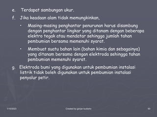 1/10/2023 Created by ganjar budiarto 93
e. Terdapat sambungan ukur.
f. Jika keadaan alam tidak memungkinkan,
• Masing-masing penghantar penurunan harus disambung
dengan penghantar lingkar yang ditanam dengan beberapa
elektro tegak atau mendatar sehingga jumlah tahan
pembumian bersama memenuhi syarat.
• Membuat suatu bahan lain (bahan kimia dan sebagainya)
yang ditanam bersama dengan elektroda sehingga tahan
pembumian memenuhi syarat.
g. Elektroda bumi yang digunakan untuk pembumian instalasi
listrik tidak boleh digunakan untuk pembumian instalasi
penyalur petir.
 