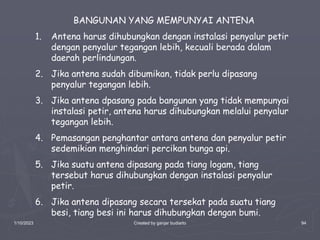 1/10/2023 Created by ganjar budiarto 94
BANGUNAN YANG MEMPUNYAI ANTENA
1. Antena harus dihubungkan dengan instalasi penyalur petir
dengan penyalur tegangan lebih, kecuali berada dalam
daerah perlindungan.
2. Jika antena sudah dibumikan, tidak perlu dipasang
penyalur tegangan lebih.
3. Jika antena dpasang pada bangunan yang tidak mempunyai
instalasi petir, antena harus dihubungkan melalui penyalur
tegangan lebih.
4. Pemasangan penghantar antara antena dan penyalur petir
sedemikian menghindari percikan bunga api.
5. Jika suatu antena dipasang pada tiang logam, tiang
tersebut harus dihubungkan dengan instalasi penyalur
petir.
6. Jika antena dipasang secara tersekat pada suatu tiang
besi, tiang besi ini harus dihubungkan dengan bumi.
 