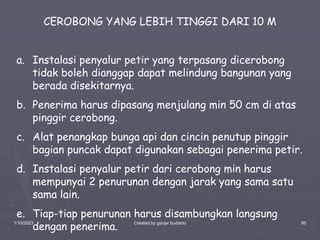 1/10/2023 Created by ganjar budiarto 95
CEROBONG YANG LEBIH TINGGI DARI 10 M
a. Instalasi penyalur petir yang terpasang dicerobong
tidak boleh dianggap dapat melindung bangunan yang
berada disekitarnya.
b. Penerima harus dipasang menjulang min 50 cm di atas
pinggir cerobong.
c. Alat penangkap bunga api dan cincin penutup pinggir
bagian puncak dapat digunakan sebagai penerima petir.
d. Instalasi penyalur petir dari cerobong min harus
mempunyai 2 penurunan dengan jarak yang sama satu
sama lain.
e. Tiap-tiap penurunan harus disambungkan langsung
dengan penerima.
 