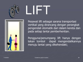 1/10/2023 Created by ganjar budiarto 98
Pesawat lift sebagai sarana transportasi
vertikal yang dirancang dengan perangkat
pengendali otomatik dari dalam kereta dan
pada setiap lantai pemberhentian.
Pengguna/penumpang lift hanya dengan
tekan tombol dapat mengendalikannya
menuju lantai yang dikehendaki;
LIFT
 