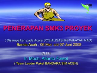 PENERAPAN SMK3 PROYEKPENERAPAN SMK3 PROYEK
( Disampaikan pada Acara SOSIALISASI K3 WILAYAH NAD)( Disampaikan pada Acara SOSIALISASI K3 WILAYAH NAD)
Banda AcehBanda Aceh : 06 Mei s/d 07 Juni 2008: 06 Mei s/d 07 Juni 2008
OLEHOLEH
Ir. Moch. Afianto FaisolIr. Moch. Afianto Faisol
( Team Leader Paket BANDARA SIM ACEH)( Team Leader Paket BANDARA SIM ACEH)
 