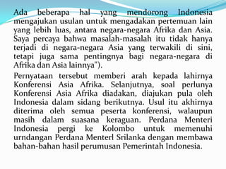 Ada beberapa hal yang mendorong Indonesia
mengajukan usulan untuk mengadakan pertemuan lain
yang lebih luas, antara negara-negara Afrika dan Asia.
Saya percaya bahwa masalah-masalah itu tidak hanya
terjadi di negara-negara Asia yang terwakili di sini,
tetapi juga sama pentingnya bagi negara-negara di
Afrika dan Asia lainnya").
Pernyataan tersebut memberi arah kepada lahirnya
Konferensi Asia Afrika. Selanjutnya, soal perlunya
Konferensi Asia Afrika diadakan, diajukan pula oleh
Indonesia dalam sidang berikutnya. Usul itu akhirnya
diterima oleh semua peserta konferensi, walaupun
masih dalam suasana keraguan. Perdana Menteri
Indonesia pergi ke Kolombo untuk memenuhi
urndangan Perdana Menterl Srilanka dengan membawa
bahan-bahan hasil perumusan Pemerintah Indonesia.

 
