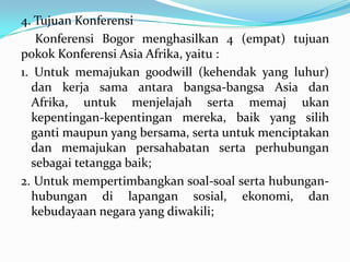 4. Tujuan Konferensi
Konferensi Bogor menghasilkan 4 (empat) tujuan
pokok Konferensi Asia Afrika, yaitu :
1. Untuk memajukan goodwill (kehendak yang luhur)
dan kerja sama antara bangsa-bangsa Asia dan
Afrika, untuk menjelajah serta memaj ukan
kepentingan-kepentingan mereka, baik yang silih
ganti maupun yang bersama, serta untuk menciptakan
dan memajukan persahabatan serta perhubungan
sebagai tetangga baik;
2. Untuk mempertimbangkan soal-soal serta hubunganhubungan di lapangan sosial, ekonomi, dan
kebudayaan negara yang diwakili;

 