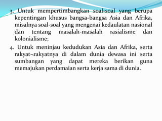 3. Untuk mempertimbangkan soal-soal yang berupa
kepentingan khusus bangsa-bangsa Asia dan Afrika,
misalnya soal-soal yang mengenai kedaulatan nasional
dan tentang masalah-masalah rasialisme dan
kolonialisme;
4. Untuk meninjau kedudukan Asia dan Afrika, serta
rakyat¬rakyatnya di dalam dunia dewasa ini serta
sumbangan yang dapat mereka berikan guna
memajukan perdamaian serta kerja sama di dunia.

 