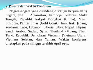 5. Peserta dan Waktu Konferensi
Negara-negara yang diundang disetujui berjumlah 25
negara, yaitu : Afganistan, Kamboja, Federasi Afrika
Tengah, Republik Rakyat Tiongkok (China), Mesir,
Ethiopia, Pantai Emas (Gold Coast), Iran, Irak, Jepang,
Yordania, Laos, Lebanon, Liberia, Libya, Nepal, Filipina,
Saudi Arabia, Sudan, Syria, Thailand (Muang Thai),
Turki, Republik Demokrasi Vietnam (Vietnam Utara),
Vietnam Selatan, dan Yaman. Waktu konferensi
ditetapkan pada minggu terakhir April 1955.

 