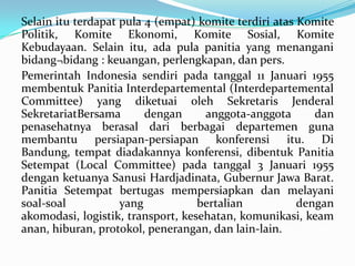 Selain itu terdapat pula 4 (empat) komite terdiri atas Komite
Politik, Komite Ekonomi, Komite Sosial, Komite
Kebudayaan. Selain itu, ada pula panitia yang menangani
bidang¬bidang : keuangan, perlengkapan, dan pers.
Pemerintah Indonesia sendiri pada tanggal 11 Januari 1955
membentuk Panitia Interdepartemental (Interdepartemental
Committee) yang diketuai oleh Sekretaris Jenderal
SekretariatBersama
dengan
anggota-anggota
dan
penasehatnya berasal dari berbagai departemen guna
membantu persiapan-persiapan konferensi itu. Di
Bandung, tempat diadakannya konferensi, dibentuk Panitia
Setempat (Local Committee) pada tanggal 3 Januari 1955
dengan ketuanya Sanusi Hardjadinata, Gubernur Jawa Barat.
Panitia Setempat bertugas mempersiapkan dan melayani
soal-soal
yang
bertalian
dengan
akomodasi, logistik, transport, kesehatan, komunikasi, keam
anan, hiburan, protokol, penerangan, dan lain-lain.

 