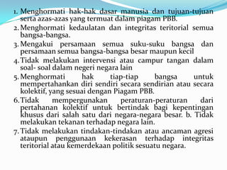 1. Menghormati hak-hak dasar manusia dan tujuan-tujuan
serta azas-azas yang termuat dalam piagam PBB.
2. Menghormati kedaulatan dan integritas teritorial semua
bangsa-bangsa.
3. Mengakui persamaan semua suku-suku bangsa dan
persamaan semua bangsa-bangsa besar maupun kecil
4.Tidak melakukan intervensi atau campur tangan dalam
soal- soal dalam negeri negara lain
5. Menghormati
hak
tiap-tiap
bangsa
untuk
mempertahankan diri sendiri secara sendirian atau secara
kolektif, yang sesuai dengan Piagam PBB.
6.Tidak
mempergunakan
peraturan-peraturan
dari
pertahanan kolektif untuk bertindak bagi kepentingan
khusus dari salah satu dari negara-negara besar. b. Tidak
melakukan tekanan terhadap negara lain.
7. Tidak melakukan tindakan-tindakan atau ancaman agresi
ataupun penggunaan kekerasan terhadap integritas
teritorial atau kemerdekaan politik sesuatu negara.

 