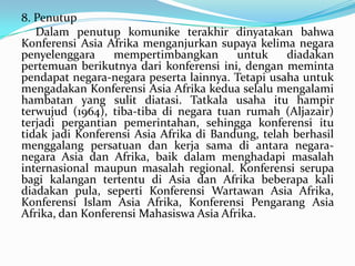 8. Penutup
Dalam penutup komunike terakhir dinyatakan bahwa
Konferensi Asia Afrika menganjurkan supaya kelima negara
penyelenggara
mempertimbangkan
untuk
diadakan
pertemuan berikutnya dari konferensi ini, dengan meminta
pendapat negara-negara peserta lainnya. Tetapi usaha untuk
mengadakan Konferensi Asia Afrika kedua selalu mengalami
hambatan yang sulit diatasi. Tatkala usaha itu hampir
terwujud (1964), tiba-tiba di negara tuan rumah (Aljazair)
terjadi pergantian pemerintahan, sehingga konferensi itu
tidak jadi Konferensi Asia Afrika di Bandung, telah berhasil
menggalang persatuan dan kerja sama di antara negaranegara Asia dan Afrika, baik dalam menghadapi masalah
internasional maupun masalah regional. Konferensi serupa
bagi kalangan tertentu di Asia dan Afrika beberapa kali
diadakan pula, seperti Konferensi Wartawan Asia Afrika,
Konferensi Islam Asia Afrika, Konferensi Pengarang Asia
Afrika, dan Konferensi Mahasiswa Asia Afrika.

 