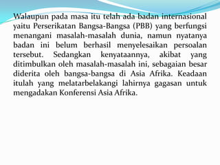 Walaupun pada masa itu telah ada badan internasional
yaitu Perserikatan Bangsa-Bangsa (PBB) yang berfungsi
menangani masalah-masalah dunia, namun nyatanya
badan ini belum berhasil menyelesaikan persoalan
tersebut. Sedangkan kenyataannya, akibat yang
ditimbulkan oleh masalah-masalah ini, sebagaian besar
diderita oleh bangsa-bangsa di Asia Afrika. Keadaan
itulah yang melatarbelakangi lahirnya gagasan untuk
mengadakan Konferensi Asia Afrika.

 
